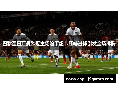 巴黎圣日耳曼欧冠主场险平纽卡压哨进球引发全场沸腾 巴黎圣日耳曼欧冠主场险平纽卡压哨进球引发全场沸腾